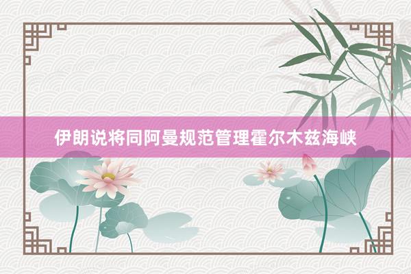 伊朗说将同阿曼规范管理霍尔木兹海峡