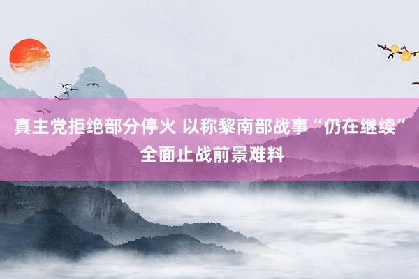真主党拒绝部分停火 以称黎南部战事“仍在继续” 全面止战前景难料