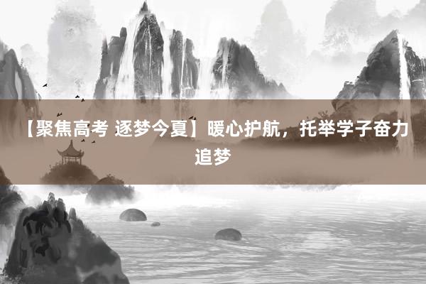 【聚焦高考 逐梦今夏】暖心护航，托举学子奋力追梦