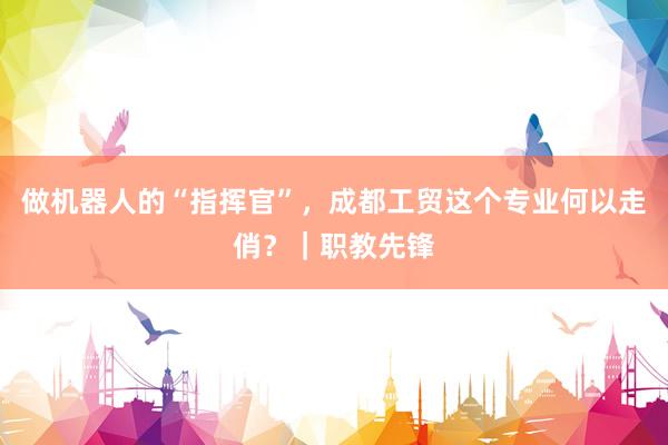 做机器人的“指挥官”，成都工贸这个专业何以走俏？｜职教先锋