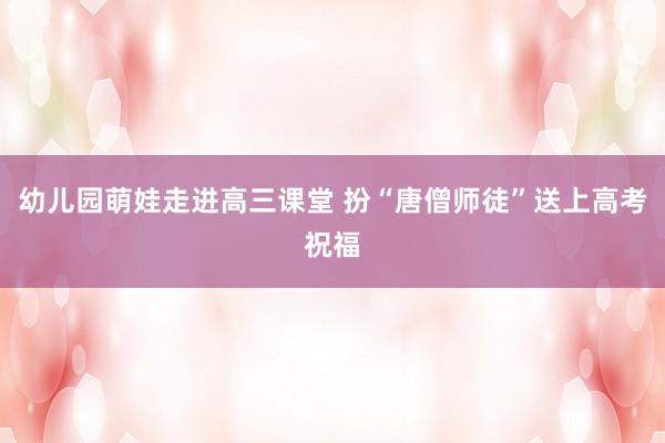 幼儿园萌娃走进高三课堂 扮“唐僧师徒”送上高考祝福