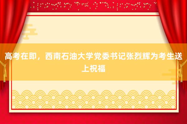高考在即，西南石油大学党委书记张烈辉为考生送上祝福