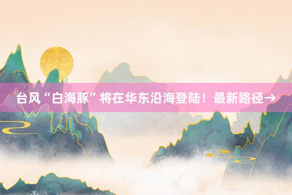 台风“白海豚”将在华东沿海登陆！最新路径→
