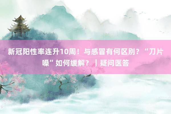 新冠阳性率连升10周!与感冒有何区别?“刀片嗓”如何缓解?|疑问医答