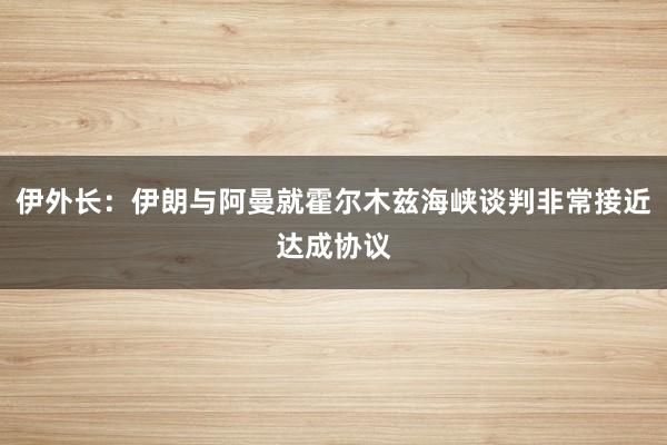 伊外长：伊朗与阿曼就霍尔木兹海峡谈判非常接近达成协议