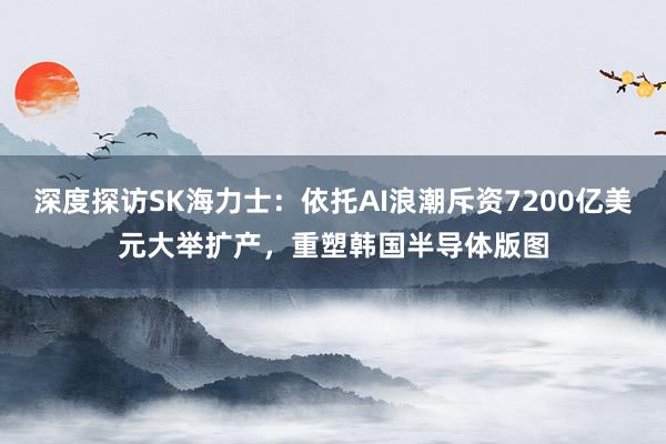 深度探访SK海力士：依托AI浪潮斥资7200亿美元大举扩产，重塑韩国半导体版图