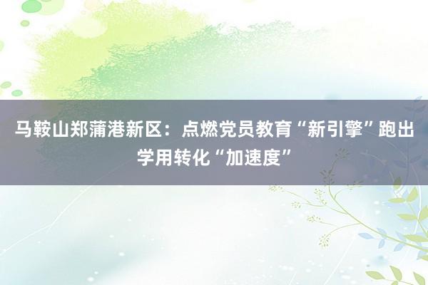 马鞍山郑蒲港新区：点燃党员教育“新引擎”跑出学用转化“加速度”