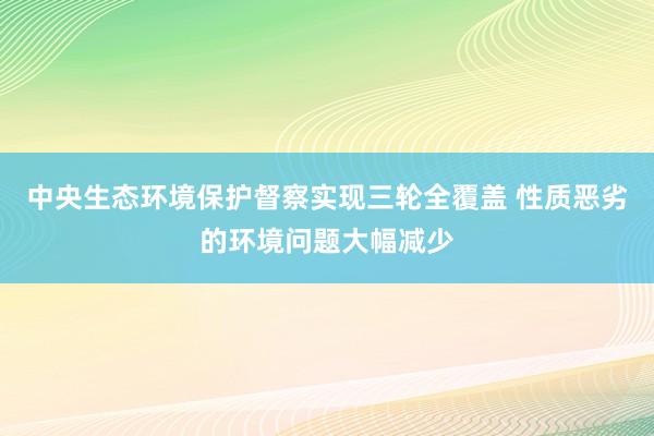 中央生态环境保护督察实现三轮全覆盖 性质恶劣的环境问题大幅减少