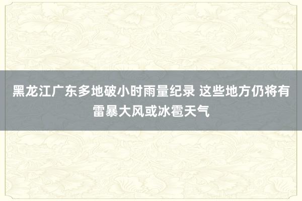 黑龙江广东多地破小时雨量纪录 这些地方仍将有雷暴大风或冰雹天气