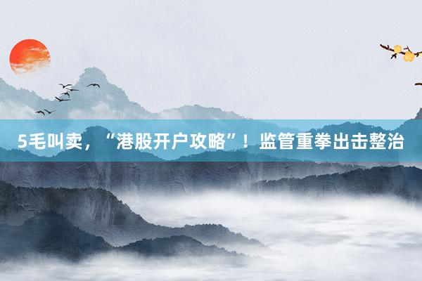 5毛叫卖，“港股开户攻略”！监管重拳出击整治