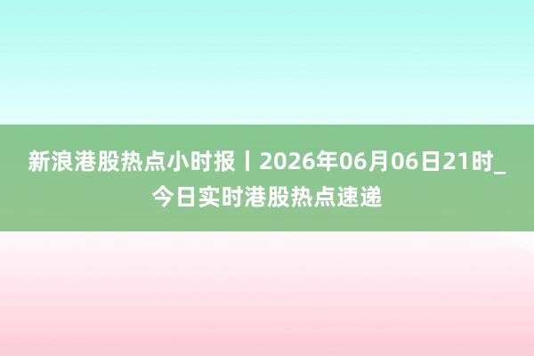 新浪港股热点小时报丨2026年06月06日21时_今日实时港股热点速递