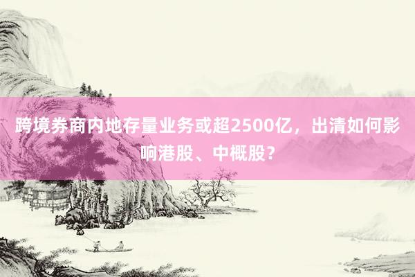 跨境券商内地存量业务或超2500亿,出清如何影响港股、中概股?