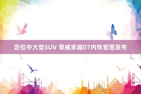 定位中大型SUV 荣威家越07内饰官图发布