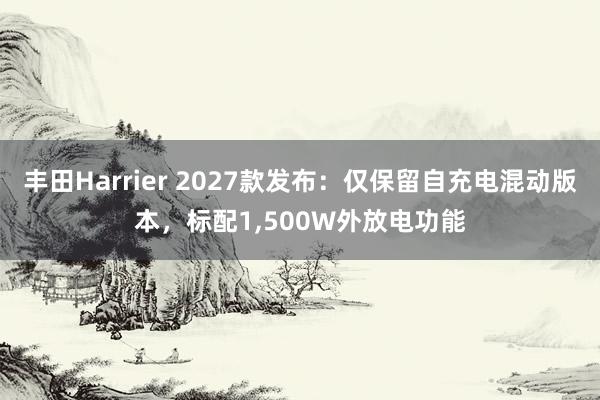 丰田Harrier 2027款发布：仅保留自充电混动版本，标配1,500W外放电功能