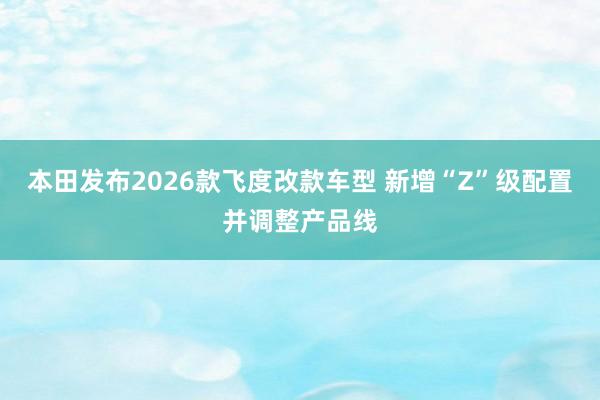 本田发布2026款飞度改款车型 新增“Z”级配置并调整产品线