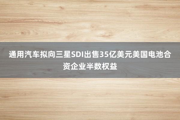 通用汽车拟向三星SDI出售35亿美元美国电池合资企业半数权益