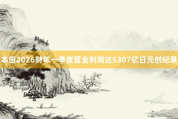 本田2026财年一季度营业利润达5307亿日元创纪录