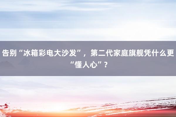 告别“冰箱彩电大沙发”，第二代家庭旗舰凭什么更“懂人心”？
