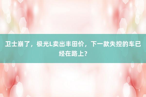 卫士崩了，极光L卖出丰田价，下一款失控的车已经在路上？