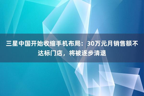 三星中国开始收缩手机布局:30万元月销售额不达标门店,将被逐步清退