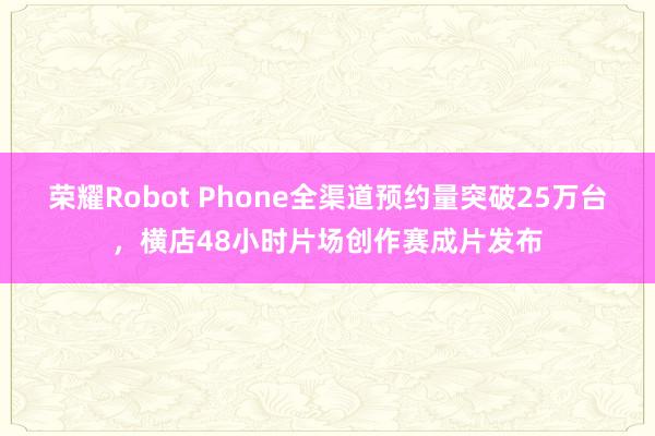 荣耀Robot Phone全渠道预约量突破25万台，横店48小时片场创作赛成片发布