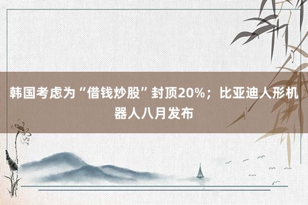 韩国考虑为“借钱炒股”封顶20%；比亚迪人形机器人八月发布