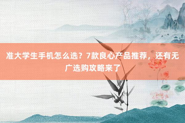 准大学生手机怎么选?7款良心产品推荐,还有无广选购攻略来了