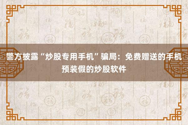 警方披露“炒股专用手机”骗局：免费赠送的手机预装假的炒股软件