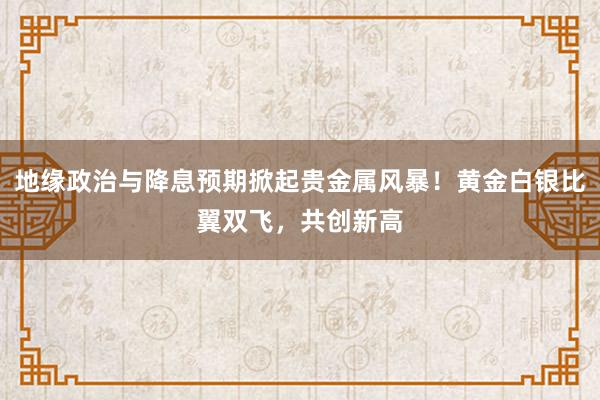 地缘政治与降息预期掀起贵金属风暴！黄金白银比翼双飞，共创新高