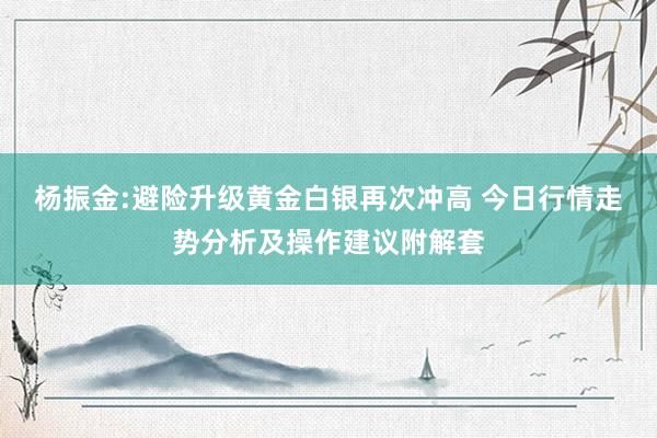 杨振金:避险升级黄金白银再次冲高 今日行情走势分析及操作建议附解套
