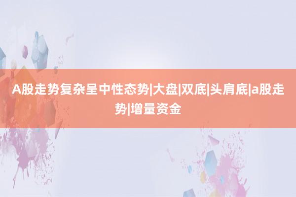 A股走势复杂呈中性态势|大盘|双底|头肩底|a股走势|增量资金