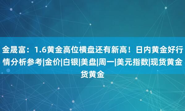 金晟富：1.6黄金高位横盘还有新高！日内黄金好行情分析参考|金价|白银|美盘|周一|美元指数|现货黄金
