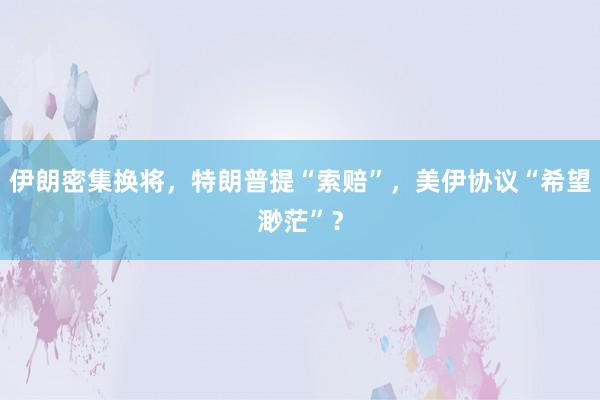 伊朗密集换将，特朗普提“索赔”，美伊协议“希望渺茫”？
