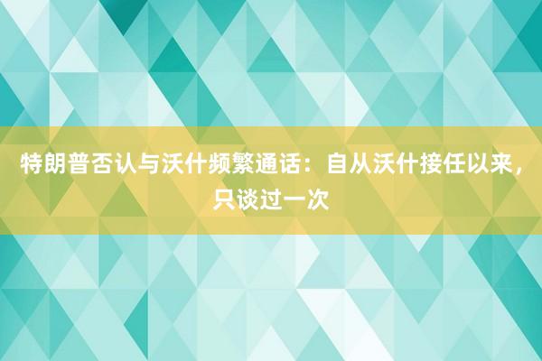 特朗普否认与沃什频繁通话：自从沃什接任以来，只谈过一次