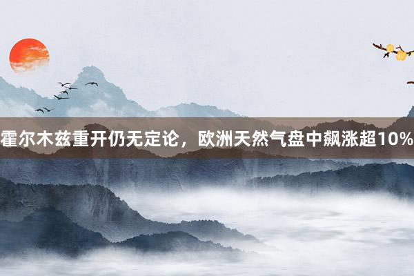 霍尔木兹重开仍无定论，欧洲天然气盘中飙涨超10%