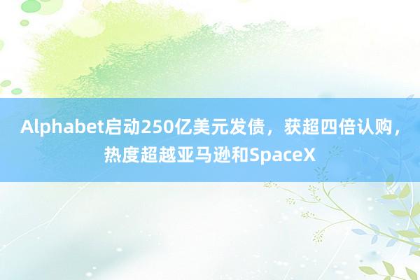 Alphabet启动250亿美元发债，获超四倍认购，热度超越亚马逊和SpaceX