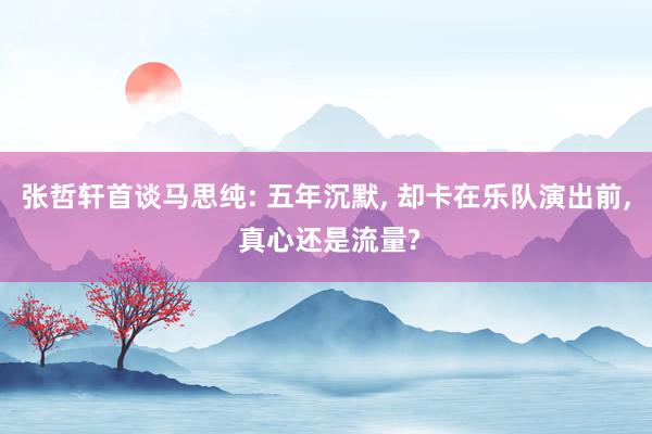 张哲轩首谈马思纯: 五年沉默, 却卡在乐队演出前, 真心还是流量?