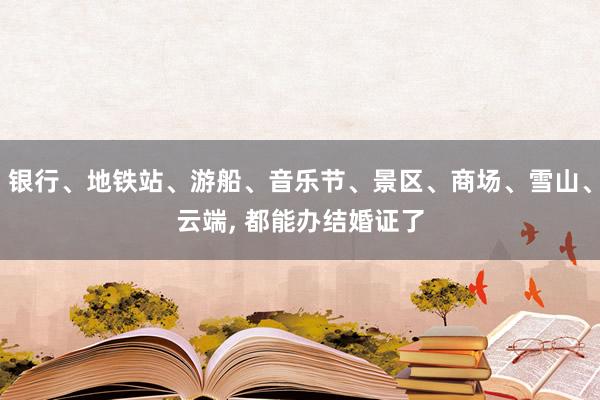 银行、地铁站、游船、音乐节、景区、商场、雪山、云端, 都能办结婚证了