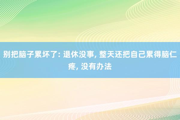 别把脑子累坏了: 退休没事, 整天还把自己累得脑仁疼, 没有办法