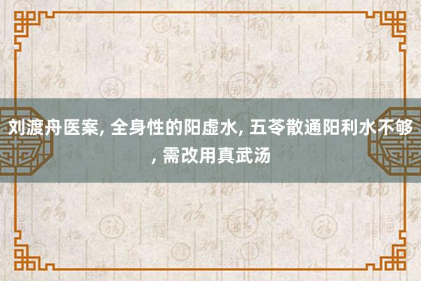 刘渡舟医案, 全身性的阳虚水, 五苓散通阳利水不够, 需改用真武汤