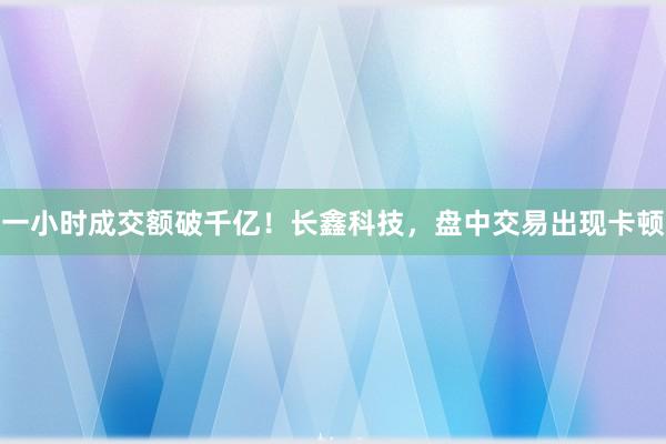 一小时成交额破千亿！长鑫科技，盘中交易出现卡顿