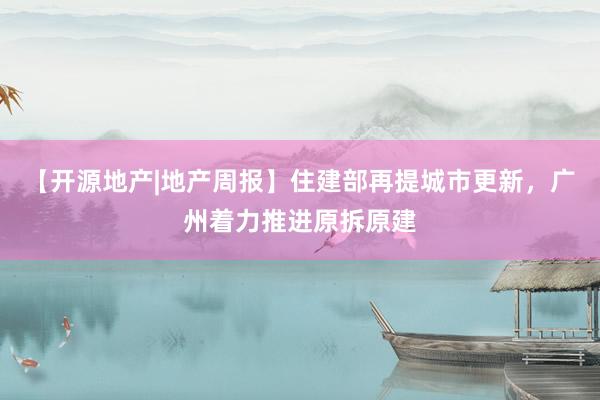 【开源地产|地产周报】住建部再提城市更新，广州着力推进原拆原建