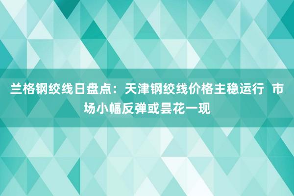 兰格钢绞线日盘点：天津钢绞线价格主稳运行  市场小幅反弹或昙花一现