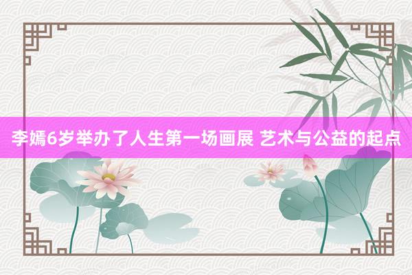 李嫣6岁举办了人生第一场画展 艺术与公益的起点