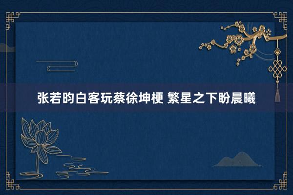 张若昀白客玩蔡徐坤梗 繁星之下盼晨曦