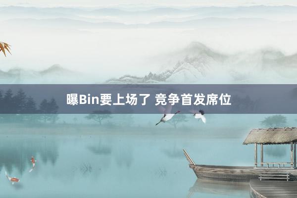 曝Bin要上场了 竞争首发席位