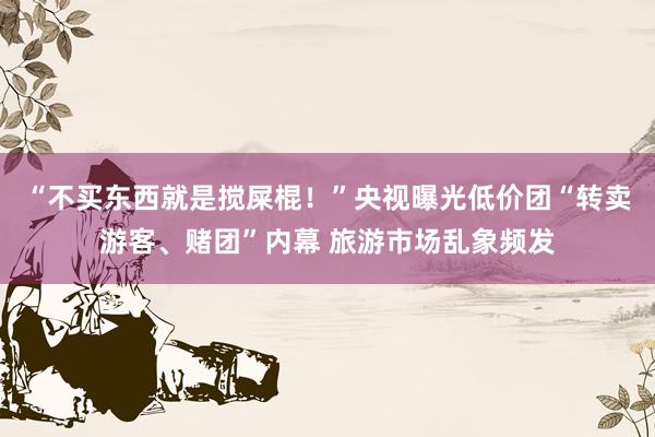 “不买东西就是搅屎棍！”央视曝光低价团“转卖游客、赌团”内幕 旅游市场乱象频发