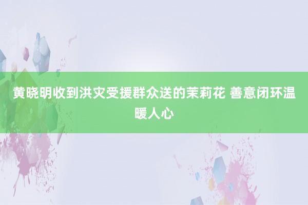 黄晓明收到洪灾受援群众送的茉莉花 善意闭环温暖人心