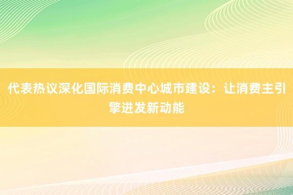代表热议深化国际消费中心城市建设：让消费主引擎迸发新动能