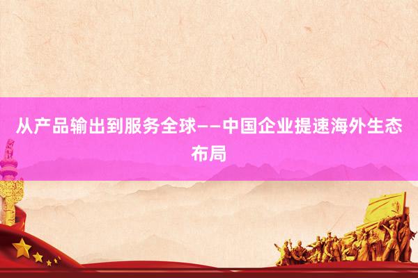 从产品输出到服务全球——中国企业提速海外生态布局